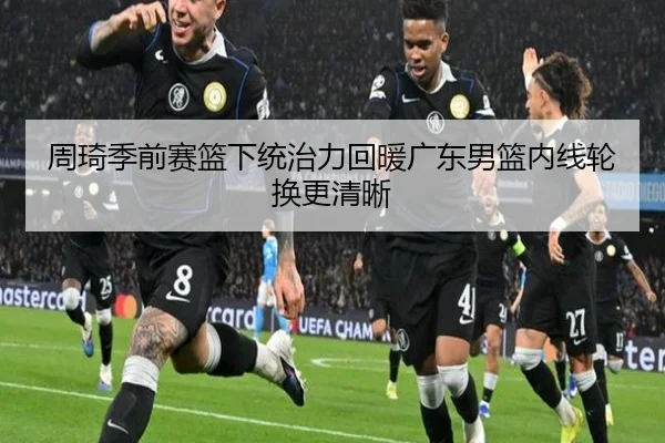 周琦季前赛篮下统治力回暖广东男篮内线轮换更清晰
